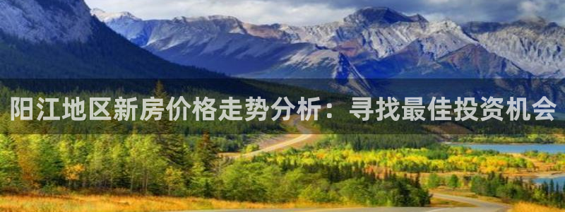 新宝5平台登陆：阳江地区新房价格走势分析：寻找最佳投资机会